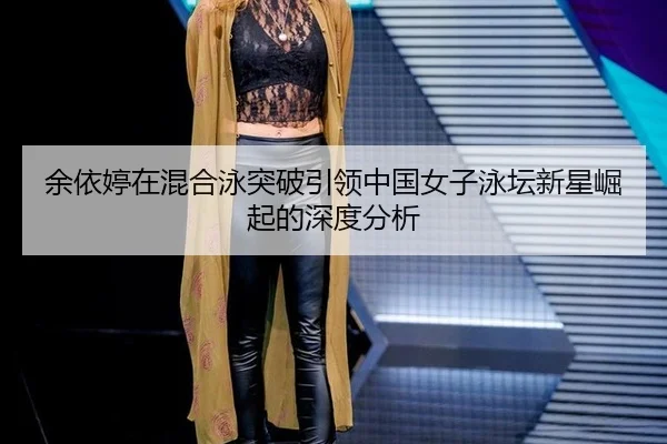 余依婷在混合泳突破引领中国女子泳坛新星崛起的深度分析